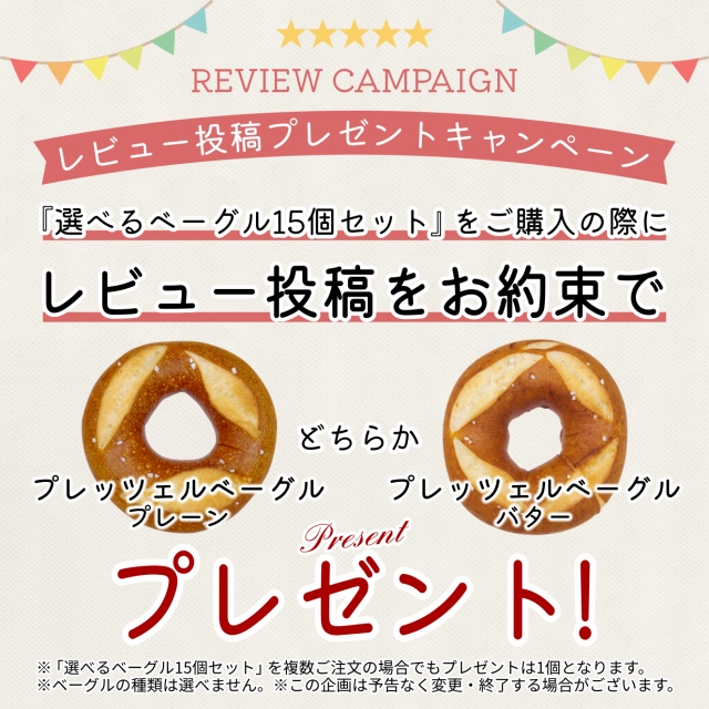 アソシエベーグルオンラインショップ限定。「選べるベーグル15個セット」をご購入の際、商品到着後にレビュー投稿をお約束いただいた方へ「プレッツェルベーグル（プレーン）」または「プレッツェルベーグル（バター）」どちらか1個プレゼント！ ※種類は選べません。